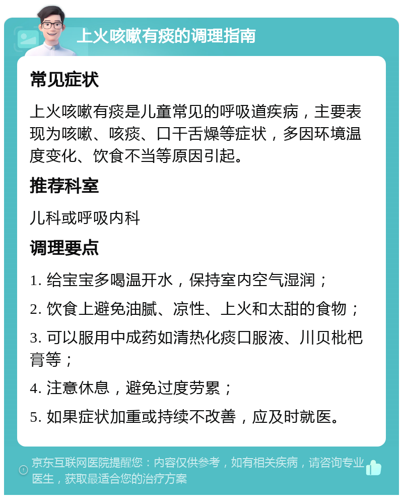 上火咳嗽有痰的调理指南 常见症状 上火咳嗽有痰是儿童常见的呼吸道疾病，主要表现为咳嗽、咳痰、口干舌燥等症状，多因环境温度变化、饮食不当等原因引起。 推荐科室 儿科或呼吸内科 调理要点 1. 给宝宝多喝温开水，保持室内空气湿润； 2. 饮食上避免油腻、凉性、上火和太甜的食物； 3. 可以服用中成药如清热化痰口服液、川贝枇杷膏等； 4. 注意休息，避免过度劳累； 5. 如果症状加重或持续不改善，应及时就医。