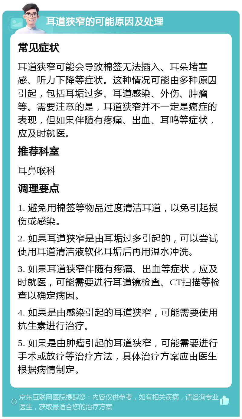 耳道狭窄的可能原因及处理 常见症状 耳道狭窄可能会导致棉签无法插入、耳朵堵塞感、听力下降等症状。这种情况可能由多种原因引起，包括耳垢过多、耳道感染、外伤、肿瘤等。需要注意的是，耳道狭窄并不一定是癌症的表现，但如果伴随有疼痛、出血、耳鸣等症状，应及时就医。 推荐科室 耳鼻喉科 调理要点 1. 避免用棉签等物品过度清洁耳道，以免引起损伤或感染。 2. 如果耳道狭窄是由耳垢过多引起的，可以尝试使用耳道清洁液软化耳垢后再用温水冲洗。 3. 如果耳道狭窄伴随有疼痛、出血等症状，应及时就医，可能需要进行耳道镜检查、CT扫描等检查以确定病因。 4. 如果是由感染引起的耳道狭窄，可能需要使用抗生素进行治疗。 5. 如果是由肿瘤引起的耳道狭窄，可能需要进行手术或放疗等治疗方法，具体治疗方案应由医生根据病情制定。