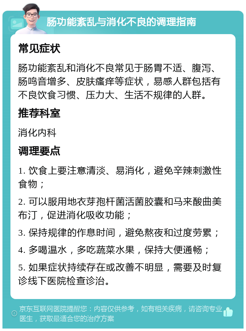 肠功能紊乱与消化不良的调理指南 常见症状 肠功能紊乱和消化不良常见于肠胃不适、腹泻、肠鸣音增多、皮肤瘙痒等症状，易感人群包括有不良饮食习惯、压力大、生活不规律的人群。 推荐科室 消化内科 调理要点 1. 饮食上要注意清淡、易消化，避免辛辣刺激性食物； 2. 可以服用地衣芽孢杆菌活菌胶囊和马来酸曲美布汀，促进消化吸收功能； 3. 保持规律的作息时间，避免熬夜和过度劳累； 4. 多喝温水，多吃蔬菜水果，保持大便通畅； 5. 如果症状持续存在或改善不明显，需要及时复诊线下医院检查诊治。