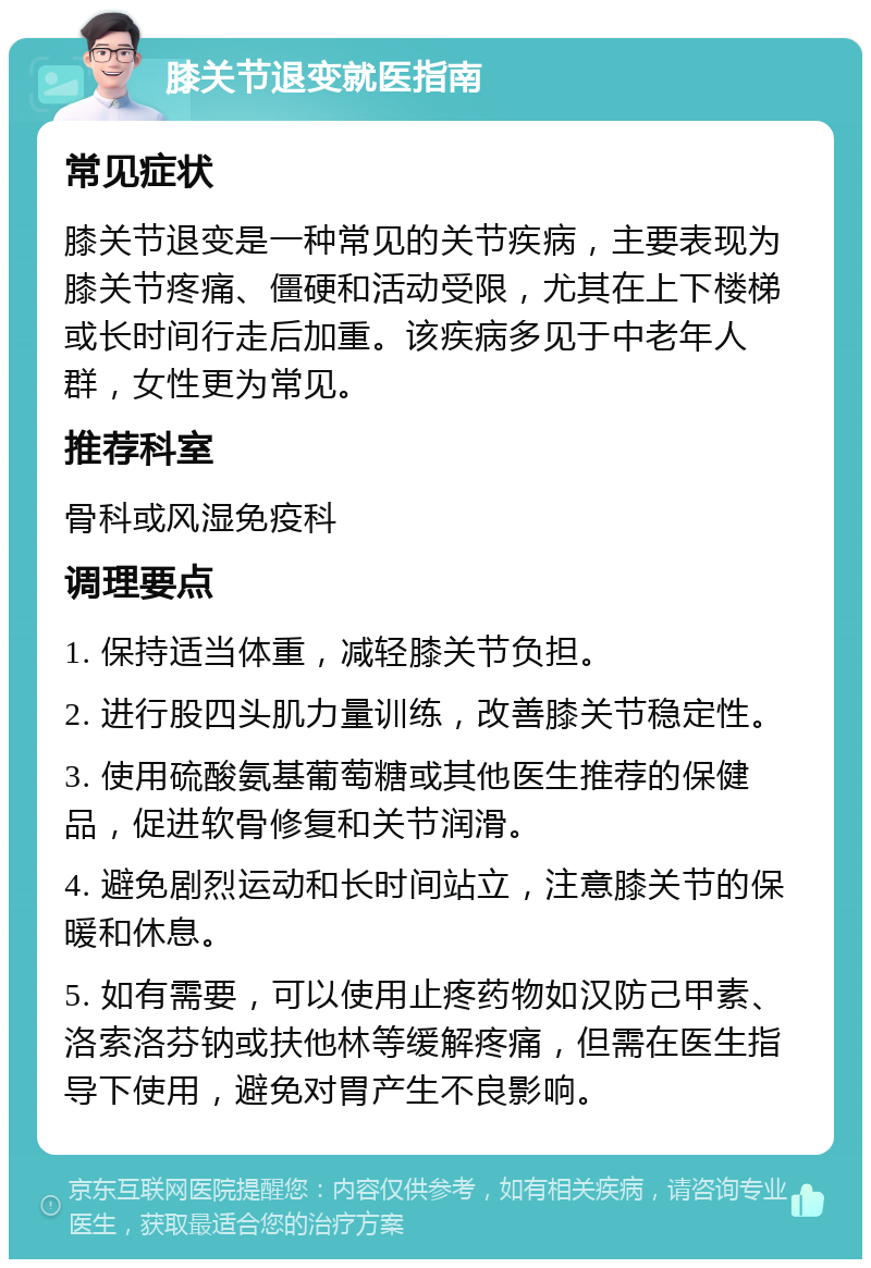 膝关节退变就医指南 常见症状 膝关节退变是一种常见的关节疾病，主要表现为膝关节疼痛、僵硬和活动受限，尤其在上下楼梯或长时间行走后加重。该疾病多见于中老年人群，女性更为常见。 推荐科室 骨科或风湿免疫科 调理要点 1. 保持适当体重，减轻膝关节负担。 2. 进行股四头肌力量训练，改善膝关节稳定性。 3. 使用硫酸氨基葡萄糖或其他医生推荐的保健品，促进软骨修复和关节润滑。 4. 避免剧烈运动和长时间站立，注意膝关节的保暖和休息。 5. 如有需要，可以使用止疼药物如汉防己甲素、洛索洛芬钠或扶他林等缓解疼痛，但需在医生指导下使用，避免对胃产生不良影响。