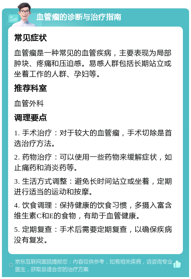 血管瘤的诊断与治疗指南 常见症状 血管瘤是一种常见的血管疾病，主要表现为局部肿块、疼痛和压迫感。易感人群包括长期站立或坐着工作的人群、孕妇等。 推荐科室 血管外科 调理要点 1. 手术治疗：对于较大的血管瘤，手术切除是首选治疗方法。 2. 药物治疗：可以使用一些药物来缓解症状，如止痛药和消炎药等。 3. 生活方式调整：避免长时间站立或坐着，定期进行适当的运动和按摩。 4. 饮食调理：保持健康的饮食习惯，多摄入富含维生素C和E的食物，有助于血管健康。 5. 定期复查：手术后需要定期复查，以确保疾病没有复发。