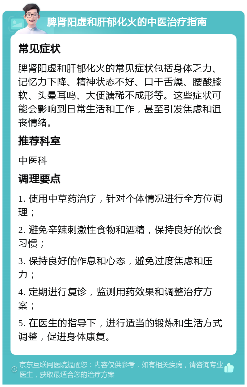 脾肾阳虚和肝郁化火的中医治疗指南 常见症状 脾肾阳虚和肝郁化火的常见症状包括身体乏力、记忆力下降、精神状态不好、口干舌燥、腰酸膝软、头晕耳鸣、大便溏稀不成形等。这些症状可能会影响到日常生活和工作，甚至引发焦虑和沮丧情绪。 推荐科室 中医科 调理要点 1. 使用中草药治疗，针对个体情况进行全方位调理； 2. 避免辛辣刺激性食物和酒精，保持良好的饮食习惯； 3. 保持良好的作息和心态，避免过度焦虑和压力； 4. 定期进行复诊，监测用药效果和调整治疗方案； 5. 在医生的指导下，进行适当的锻炼和生活方式调整，促进身体康复。