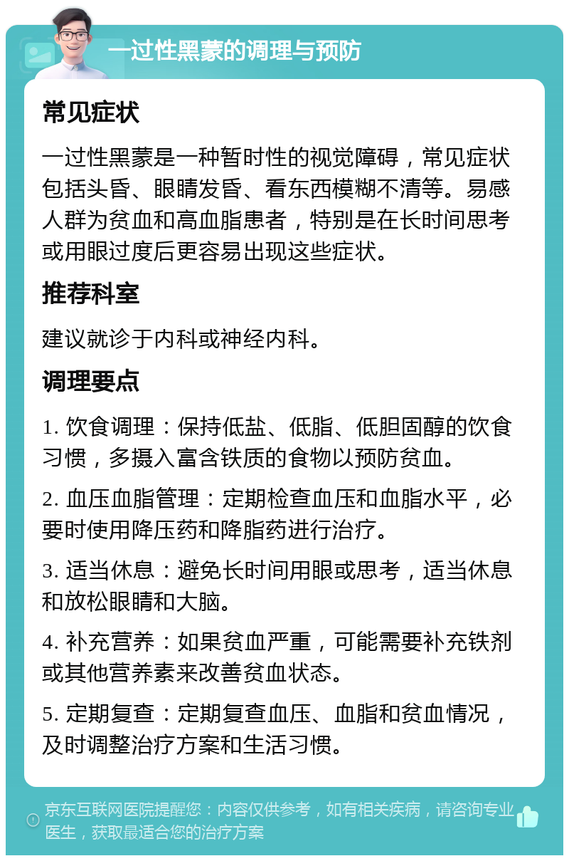 一过性黑蒙的调理与预防 常见症状 一过性黑蒙是一种暂时性的视觉障碍，常见症状包括头昏、眼睛发昏、看东西模糊不清等。易感人群为贫血和高血脂患者，特别是在长时间思考或用眼过度后更容易出现这些症状。 推荐科室 建议就诊于内科或神经内科。 调理要点 1. 饮食调理：保持低盐、低脂、低胆固醇的饮食习惯，多摄入富含铁质的食物以预防贫血。 2. 血压血脂管理：定期检查血压和血脂水平，必要时使用降压药和降脂药进行治疗。 3. 适当休息：避免长时间用眼或思考，适当休息和放松眼睛和大脑。 4. 补充营养：如果贫血严重，可能需要补充铁剂或其他营养素来改善贫血状态。 5. 定期复查：定期复查血压、血脂和贫血情况，及时调整治疗方案和生活习惯。