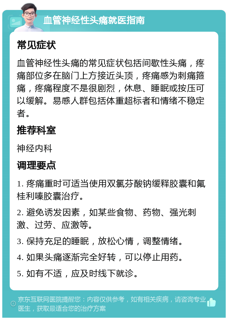 血管神经性头痛就医指南 常见症状 血管神经性头痛的常见症状包括间歇性头痛，疼痛部位多在脑门上方接近头顶，疼痛感为刺痛箍痛，疼痛程度不是很剧烈，休息、睡眠或按压可以缓解。易感人群包括体重超标者和情绪不稳定者。 推荐科室 神经内科 调理要点 1. 疼痛重时可适当使用双氯芬酸钠缓释胶囊和氟桂利嗪胶囊治疗。 2. 避免诱发因素，如某些食物、药物、强光刺激、过劳、应激等。 3. 保持充足的睡眠，放松心情，调整情绪。 4. 如果头痛逐渐完全好转，可以停止用药。 5. 如有不适，应及时线下就诊。