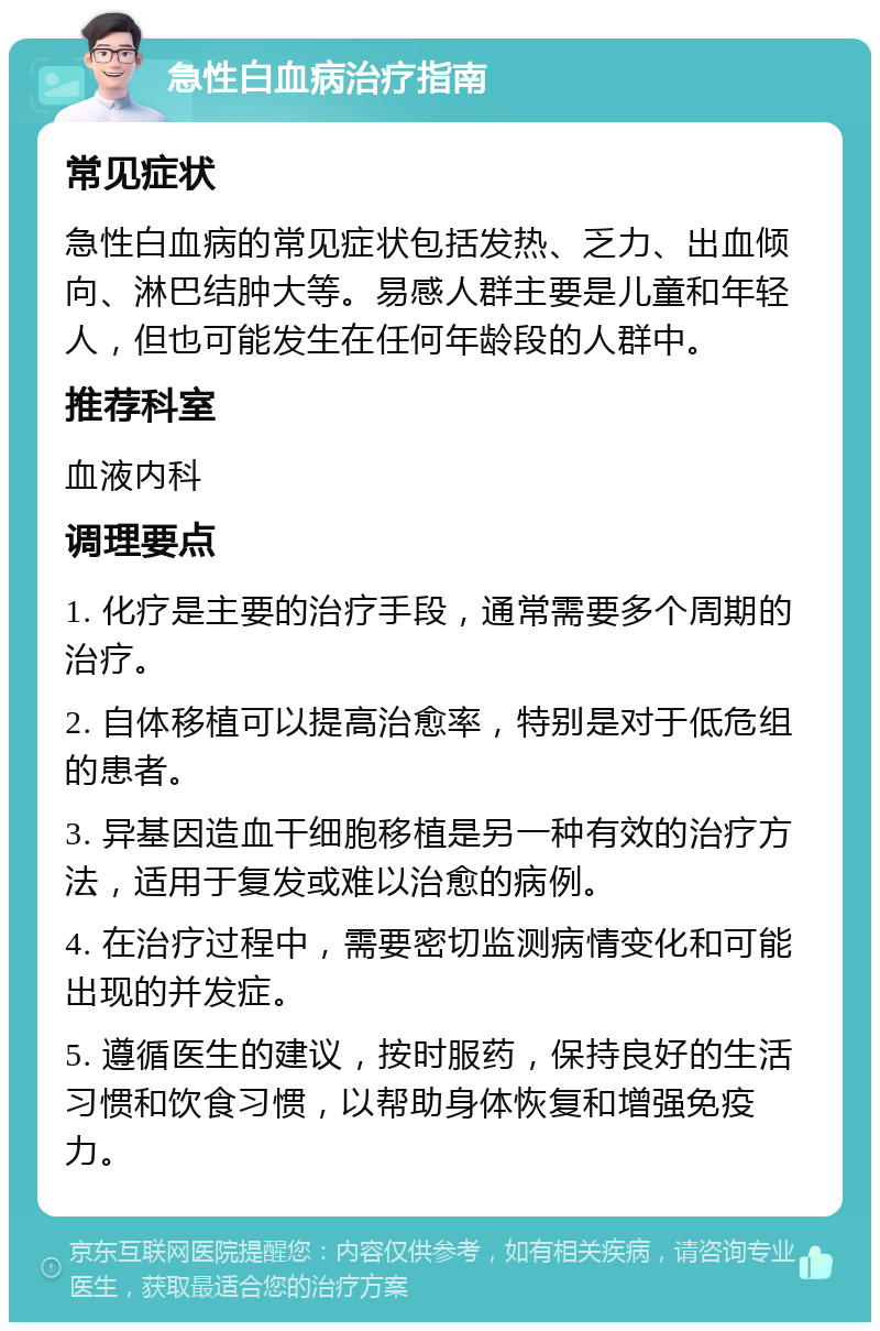 急性白血病治疗指南 常见症状 急性白血病的常见症状包括发热、乏力、出血倾向、淋巴结肿大等。易感人群主要是儿童和年轻人，但也可能发生在任何年龄段的人群中。 推荐科室 血液内科 调理要点 1. 化疗是主要的治疗手段，通常需要多个周期的治疗。 2. 自体移植可以提高治愈率，特别是对于低危组的患者。 3. 异基因造血干细胞移植是另一种有效的治疗方法，适用于复发或难以治愈的病例。 4. 在治疗过程中，需要密切监测病情变化和可能出现的并发症。 5. 遵循医生的建议，按时服药，保持良好的生活习惯和饮食习惯，以帮助身体恢复和增强免疫力。