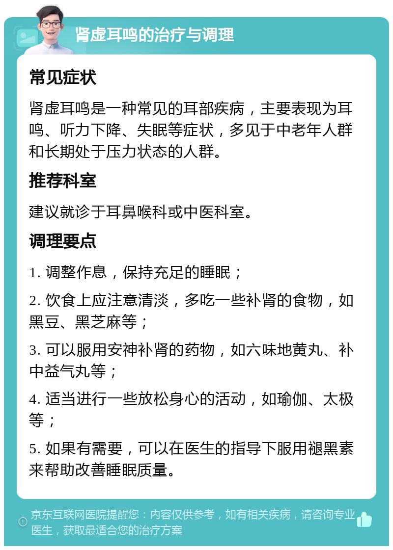 肾虚耳鸣的治疗与调理 常见症状 肾虚耳鸣是一种常见的耳部疾病，主要表现为耳鸣、听力下降、失眠等症状，多见于中老年人群和长期处于压力状态的人群。 推荐科室 建议就诊于耳鼻喉科或中医科室。 调理要点 1. 调整作息，保持充足的睡眠； 2. 饮食上应注意清淡，多吃一些补肾的食物，如黑豆、黑芝麻等； 3. 可以服用安神补肾的药物，如六味地黄丸、补中益气丸等； 4. 适当进行一些放松身心的活动，如瑜伽、太极等； 5. 如果有需要，可以在医生的指导下服用褪黑素来帮助改善睡眠质量。