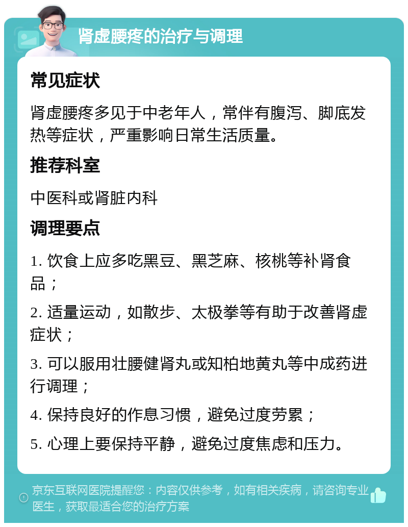 肾虚腰疼的治疗与调理 常见症状 肾虚腰疼多见于中老年人，常伴有腹泻、脚底发热等症状，严重影响日常生活质量。 推荐科室 中医科或肾脏内科 调理要点 1. 饮食上应多吃黑豆、黑芝麻、核桃等补肾食品； 2. 适量运动，如散步、太极拳等有助于改善肾虚症状； 3. 可以服用壮腰健肾丸或知柏地黄丸等中成药进行调理； 4. 保持良好的作息习惯，避免过度劳累； 5. 心理上要保持平静，避免过度焦虑和压力。