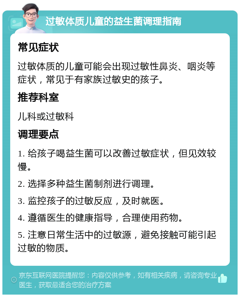 过敏体质儿童的益生菌调理指南 常见症状 过敏体质的儿童可能会出现过敏性鼻炎、咽炎等症状，常见于有家族过敏史的孩子。 推荐科室 儿科或过敏科 调理要点 1. 给孩子喝益生菌可以改善过敏症状，但见效较慢。 2. 选择多种益生菌制剂进行调理。 3. 监控孩子的过敏反应，及时就医。 4. 遵循医生的健康指导，合理使用药物。 5. 注意日常生活中的过敏源，避免接触可能引起过敏的物质。