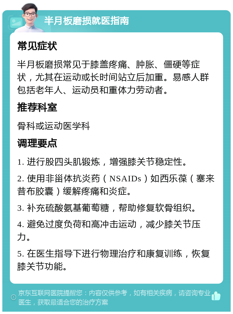 半月板磨损就医指南 常见症状 半月板磨损常见于膝盖疼痛、肿胀、僵硬等症状，尤其在运动或长时间站立后加重。易感人群包括老年人、运动员和重体力劳动者。 推荐科室 骨科或运动医学科 调理要点 1. 进行股四头肌锻炼，增强膝关节稳定性。 2. 使用非甾体抗炎药（NSAIDs）如西乐葆（塞来昔布胶囊）缓解疼痛和炎症。 3. 补充硫酸氨基葡萄糖，帮助修复软骨组织。 4. 避免过度负荷和高冲击运动，减少膝关节压力。 5. 在医生指导下进行物理治疗和康复训练，恢复膝关节功能。