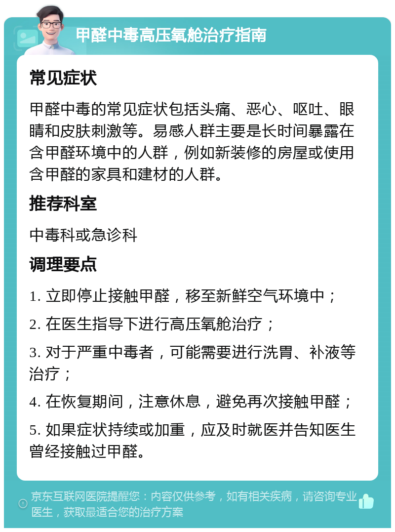 甲醛中毒高压氧舱治疗指南 常见症状 甲醛中毒的常见症状包括头痛、恶心、呕吐、眼睛和皮肤刺激等。易感人群主要是长时间暴露在含甲醛环境中的人群，例如新装修的房屋或使用含甲醛的家具和建材的人群。 推荐科室 中毒科或急诊科 调理要点 1. 立即停止接触甲醛，移至新鲜空气环境中； 2. 在医生指导下进行高压氧舱治疗； 3. 对于严重中毒者，可能需要进行洗胃、补液等治疗； 4. 在恢复期间，注意休息，避免再次接触甲醛； 5. 如果症状持续或加重，应及时就医并告知医生曾经接触过甲醛。