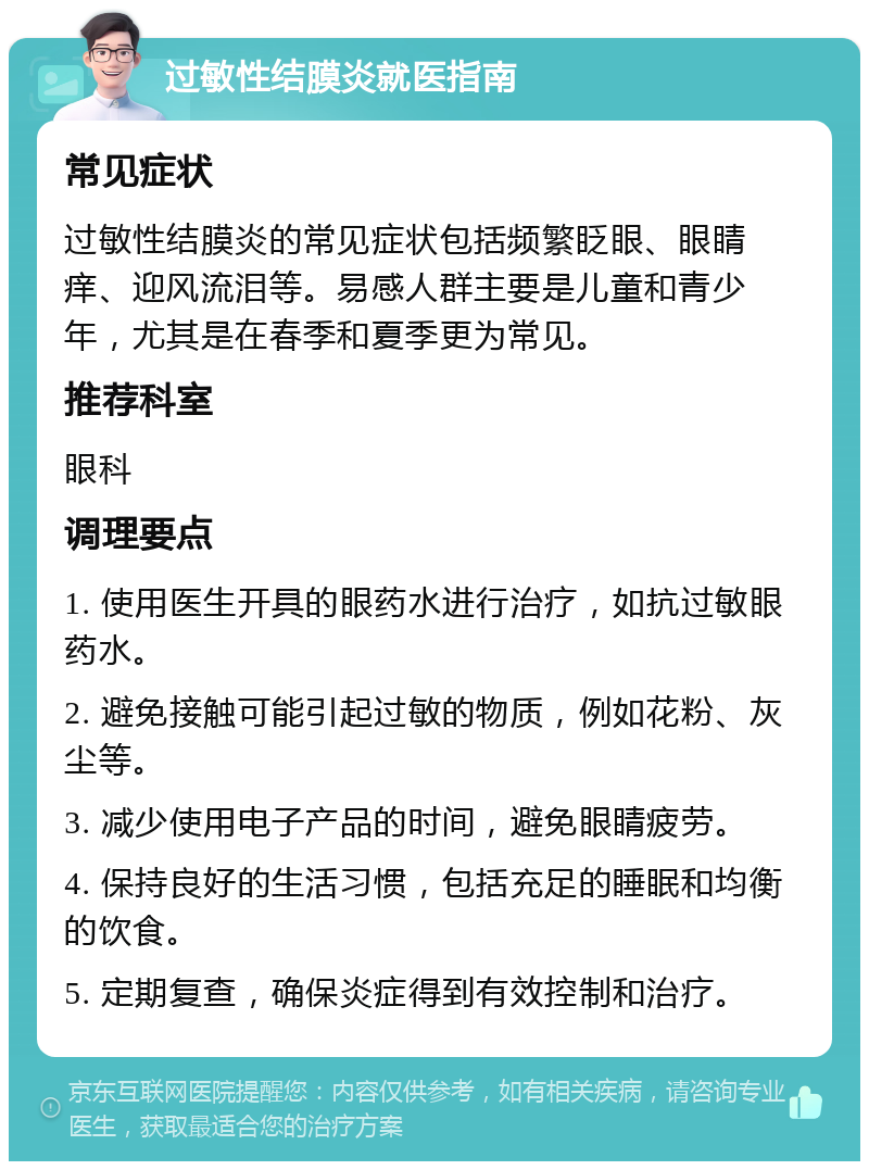 过敏性结膜炎就医指南 常见症状 过敏性结膜炎的常见症状包括频繁眨眼、眼睛痒、迎风流泪等。易感人群主要是儿童和青少年，尤其是在春季和夏季更为常见。 推荐科室 眼科 调理要点 1. 使用医生开具的眼药水进行治疗，如抗过敏眼药水。 2. 避免接触可能引起过敏的物质，例如花粉、灰尘等。 3. 减少使用电子产品的时间，避免眼睛疲劳。 4. 保持良好的生活习惯，包括充足的睡眠和均衡的饮食。 5. 定期复查，确保炎症得到有效控制和治疗。