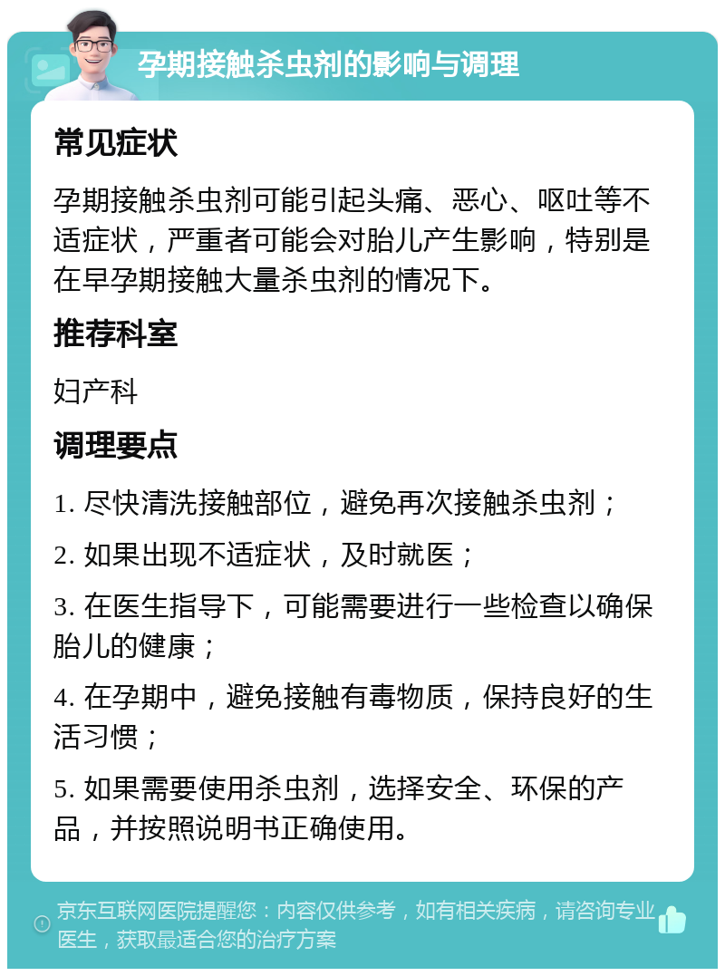 孕期接触杀虫剂的影响与调理 常见症状 孕期接触杀虫剂可能引起头痛、恶心、呕吐等不适症状，严重者可能会对胎儿产生影响，特别是在早孕期接触大量杀虫剂的情况下。 推荐科室 妇产科 调理要点 1. 尽快清洗接触部位，避免再次接触杀虫剂； 2. 如果出现不适症状，及时就医； 3. 在医生指导下，可能需要进行一些检查以确保胎儿的健康； 4. 在孕期中，避免接触有毒物质，保持良好的生活习惯； 5. 如果需要使用杀虫剂，选择安全、环保的产品，并按照说明书正确使用。