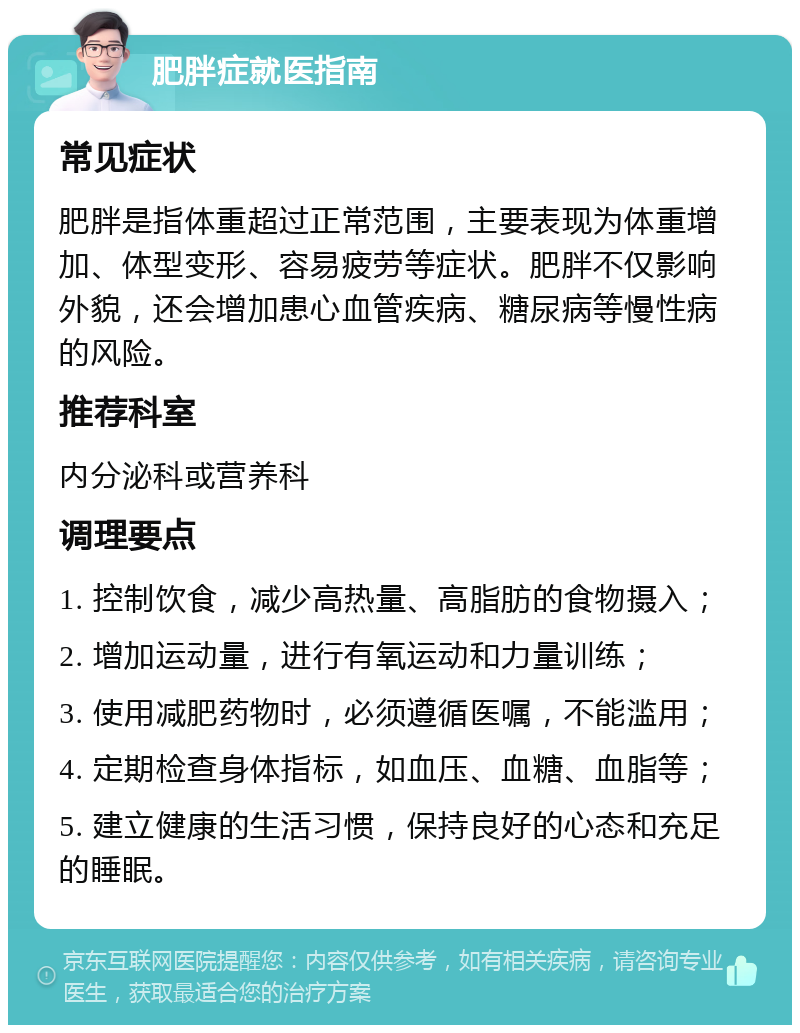 肥胖症就医指南 常见症状 肥胖是指体重超过正常范围，主要表现为体重增加、体型变形、容易疲劳等症状。肥胖不仅影响外貌，还会增加患心血管疾病、糖尿病等慢性病的风险。 推荐科室 内分泌科或营养科 调理要点 1. 控制饮食，减少高热量、高脂肪的食物摄入； 2. 增加运动量，进行有氧运动和力量训练； 3. 使用减肥药物时，必须遵循医嘱，不能滥用； 4. 定期检查身体指标，如血压、血糖、血脂等； 5. 建立健康的生活习惯，保持良好的心态和充足的睡眠。