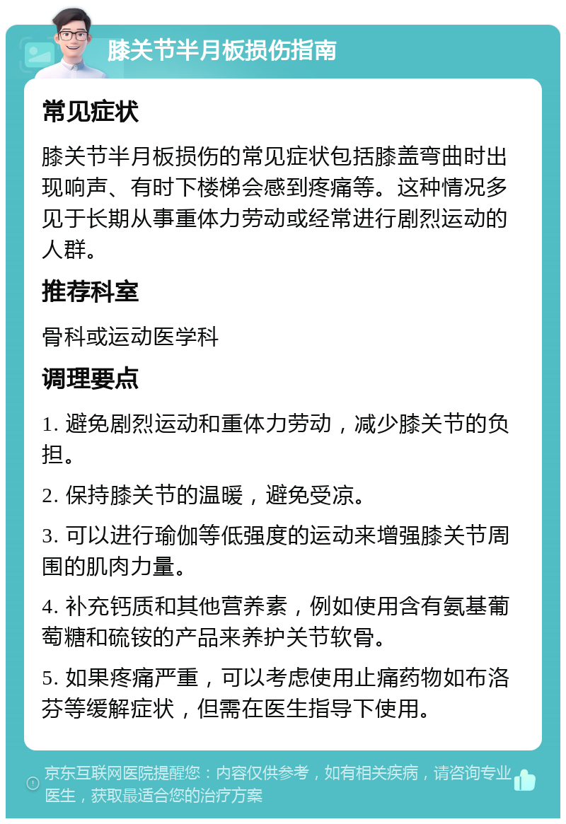 膝关节半月板损伤指南 常见症状 膝关节半月板损伤的常见症状包括膝盖弯曲时出现响声、有时下楼梯会感到疼痛等。这种情况多见于长期从事重体力劳动或经常进行剧烈运动的人群。 推荐科室 骨科或运动医学科 调理要点 1. 避免剧烈运动和重体力劳动，减少膝关节的负担。 2. 保持膝关节的温暖，避免受凉。 3. 可以进行瑜伽等低强度的运动来增强膝关节周围的肌肉力量。 4. 补充钙质和其他营养素，例如使用含有氨基葡萄糖和硫铵的产品来养护关节软骨。 5. 如果疼痛严重，可以考虑使用止痛药物如布洛芬等缓解症状，但需在医生指导下使用。