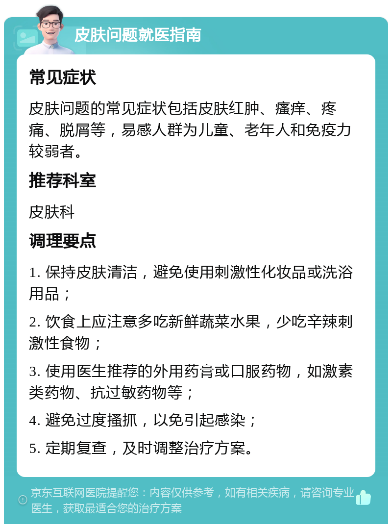 皮肤问题就医指南 常见症状 皮肤问题的常见症状包括皮肤红肿、瘙痒、疼痛、脱屑等，易感人群为儿童、老年人和免疫力较弱者。 推荐科室 皮肤科 调理要点 1. 保持皮肤清洁，避免使用刺激性化妆品或洗浴用品； 2. 饮食上应注意多吃新鲜蔬菜水果，少吃辛辣刺激性食物； 3. 使用医生推荐的外用药膏或口服药物，如激素类药物、抗过敏药物等； 4. 避免过度搔抓，以免引起感染； 5. 定期复查，及时调整治疗方案。