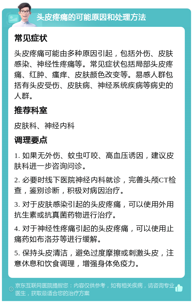 头皮疼痛的可能原因和处理方法 常见症状 头皮疼痛可能由多种原因引起，包括外伤、皮肤感染、神经性疼痛等。常见症状包括局部头皮疼痛、红肿、瘙痒、皮肤颜色改变等。易感人群包括有头皮受伤、皮肤病、神经系统疾病等病史的人群。 推荐科室 皮肤科、神经内科 调理要点 1. 如果无外伤、蚊虫叮咬、高血压诱因，建议皮肤科进一步咨询问诊。 2. 必要时线下医院神经内科就诊，完善头颅CT检查，鉴别诊断，积极对病因治疗。 3. 对于皮肤感染引起的头皮疼痛，可以使用外用抗生素或抗真菌药物进行治疗。 4. 对于神经性疼痛引起的头皮疼痛，可以使用止痛药如布洛芬等进行缓解。 5. 保持头皮清洁，避免过度摩擦或刺激头皮，注意休息和饮食调理，增强身体免疫力。