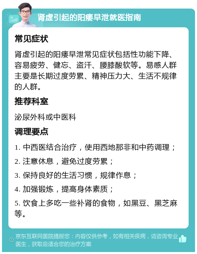 肾虚引起的阳痿早泄就医指南 常见症状 肾虚引起的阳痿早泄常见症状包括性功能下降、容易疲劳、健忘、盗汗、腰膝酸软等。易感人群主要是长期过度劳累、精神压力大、生活不规律的人群。 推荐科室 泌尿外科或中医科 调理要点 1. 中西医结合治疗，使用西地那非和中药调理； 2. 注意休息，避免过度劳累； 3. 保持良好的生活习惯，规律作息； 4. 加强锻炼，提高身体素质； 5. 饮食上多吃一些补肾的食物，如黑豆、黑芝麻等。