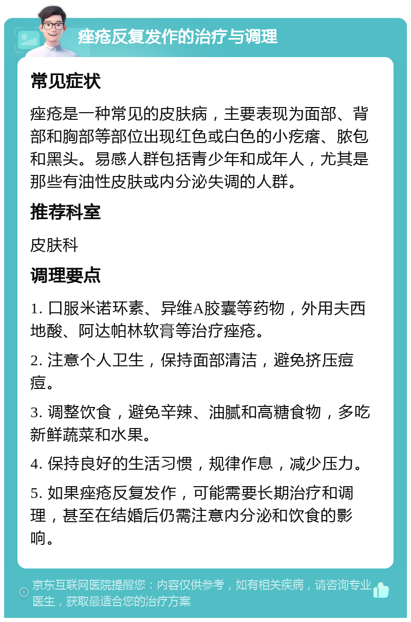 痤疮反复发作的治疗与调理 常见症状 痤疮是一种常见的皮肤病，主要表现为面部、背部和胸部等部位出现红色或白色的小疙瘩、脓包和黑头。易感人群包括青少年和成年人，尤其是那些有油性皮肤或内分泌失调的人群。 推荐科室 皮肤科 调理要点 1. 口服米诺环素、异维A胶囊等药物，外用夫西地酸、阿达帕林软膏等治疗痤疮。 2. 注意个人卫生，保持面部清洁，避免挤压痘痘。 3. 调整饮食，避免辛辣、油腻和高糖食物，多吃新鲜蔬菜和水果。 4. 保持良好的生活习惯，规律作息，减少压力。 5. 如果痤疮反复发作，可能需要长期治疗和调理，甚至在结婚后仍需注意内分泌和饮食的影响。