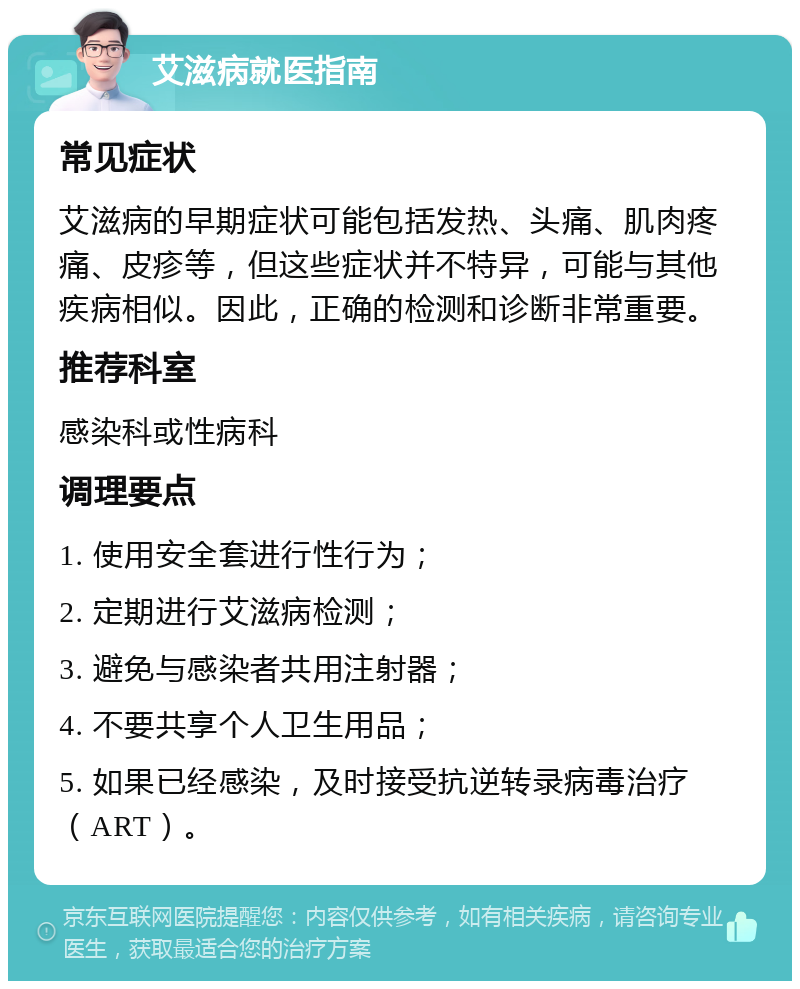 艾滋病就医指南 常见症状 艾滋病的早期症状可能包括发热、头痛、肌肉疼痛、皮疹等，但这些症状并不特异，可能与其他疾病相似。因此，正确的检测和诊断非常重要。 推荐科室 感染科或性病科 调理要点 1. 使用安全套进行性行为； 2. 定期进行艾滋病检测； 3. 避免与感染者共用注射器； 4. 不要共享个人卫生用品； 5. 如果已经感染，及时接受抗逆转录病毒治疗（ART）。