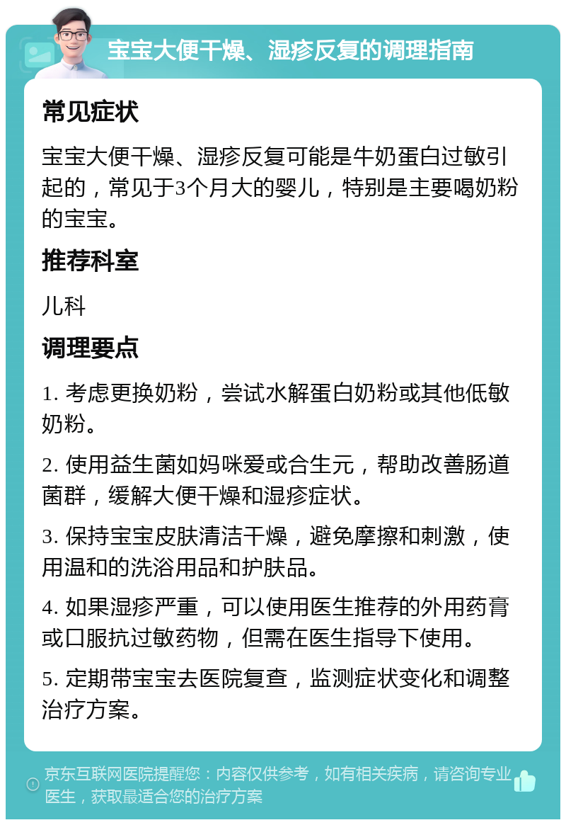 宝宝大便干燥、湿疹反复的调理指南 常见症状 宝宝大便干燥、湿疹反复可能是牛奶蛋白过敏引起的，常见于3个月大的婴儿，特别是主要喝奶粉的宝宝。 推荐科室 儿科 调理要点 1. 考虑更换奶粉，尝试水解蛋白奶粉或其他低敏奶粉。 2. 使用益生菌如妈咪爱或合生元，帮助改善肠道菌群，缓解大便干燥和湿疹症状。 3. 保持宝宝皮肤清洁干燥，避免摩擦和刺激，使用温和的洗浴用品和护肤品。 4. 如果湿疹严重，可以使用医生推荐的外用药膏或口服抗过敏药物，但需在医生指导下使用。 5. 定期带宝宝去医院复查，监测症状变化和调整治疗方案。