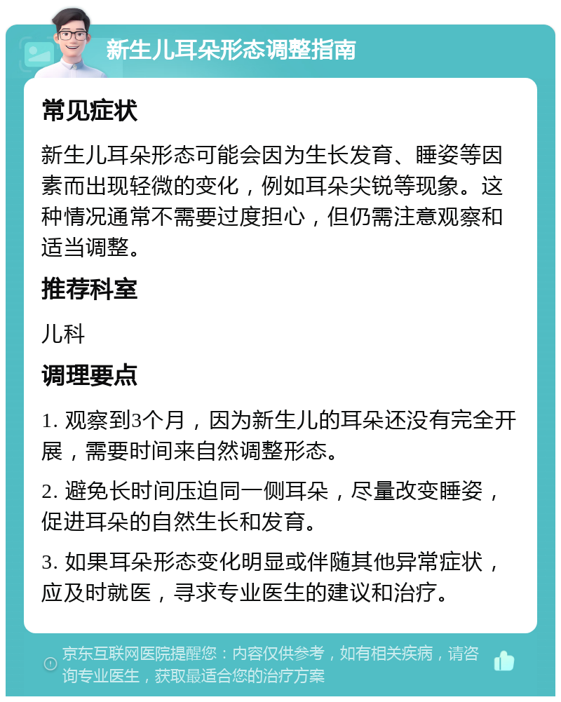 新生儿耳朵形态调整指南 常见症状 新生儿耳朵形态可能会因为生长发育、睡姿等因素而出现轻微的变化，例如耳朵尖锐等现象。这种情况通常不需要过度担心，但仍需注意观察和适当调整。 推荐科室 儿科 调理要点 1. 观察到3个月，因为新生儿的耳朵还没有完全开展，需要时间来自然调整形态。 2. 避免长时间压迫同一侧耳朵，尽量改变睡姿，促进耳朵的自然生长和发育。 3. 如果耳朵形态变化明显或伴随其他异常症状，应及时就医，寻求专业医生的建议和治疗。