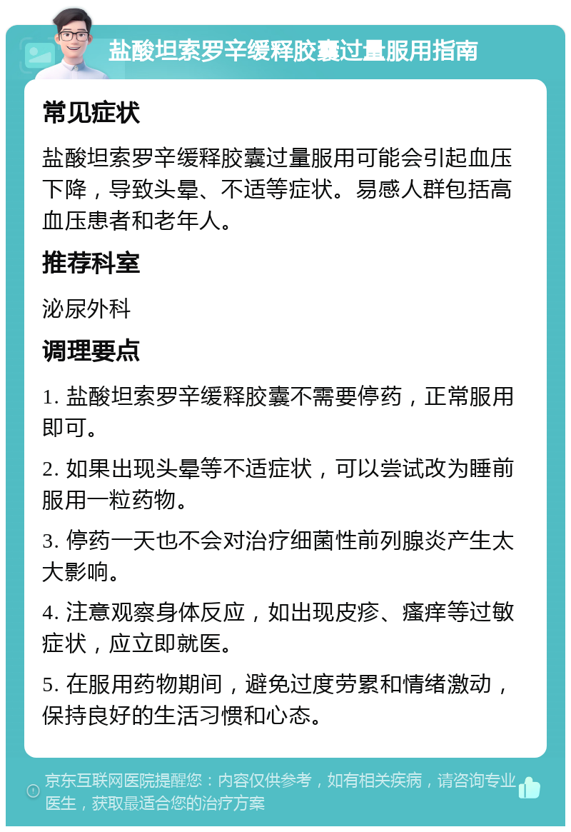 盐酸坦索罗辛缓释胶囊过量服用指南 常见症状 盐酸坦索罗辛缓释胶囊过量服用可能会引起血压下降，导致头晕、不适等症状。易感人群包括高血压患者和老年人。 推荐科室 泌尿外科 调理要点 1. 盐酸坦索罗辛缓释胶囊不需要停药，正常服用即可。 2. 如果出现头晕等不适症状，可以尝试改为睡前服用一粒药物。 3. 停药一天也不会对治疗细菌性前列腺炎产生太大影响。 4. 注意观察身体反应，如出现皮疹、瘙痒等过敏症状，应立即就医。 5. 在服用药物期间，避免过度劳累和情绪激动，保持良好的生活习惯和心态。