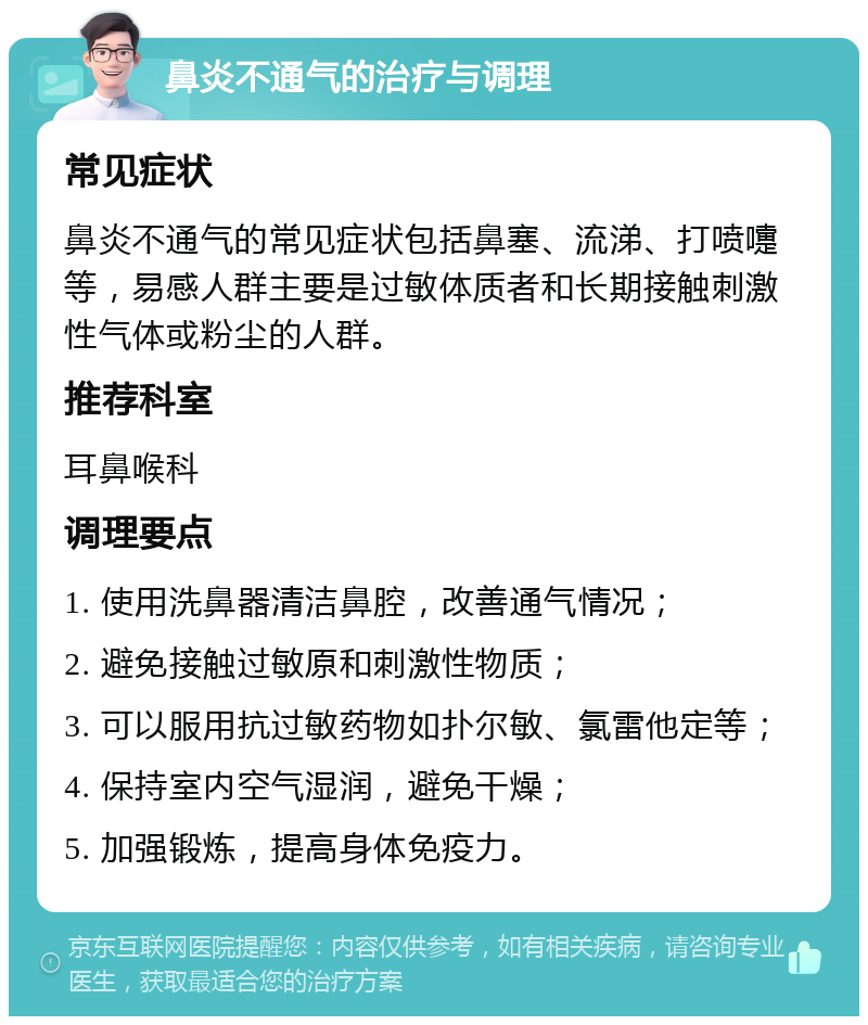 鼻炎不通气的治疗与调理 常见症状 鼻炎不通气的常见症状包括鼻塞、流涕、打喷嚏等，易感人群主要是过敏体质者和长期接触刺激性气体或粉尘的人群。 推荐科室 耳鼻喉科 调理要点 1. 使用洗鼻器清洁鼻腔，改善通气情况； 2. 避免接触过敏原和刺激性物质； 3. 可以服用抗过敏药物如扑尔敏、氯雷他定等； 4. 保持室内空气湿润，避免干燥； 5. 加强锻炼，提高身体免疫力。