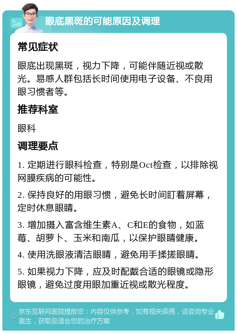 眼底黑斑的可能原因及调理 常见症状 眼底出现黑斑，视力下降，可能伴随近视或散光。易感人群包括长时间使用电子设备、不良用眼习惯者等。 推荐科室 眼科 调理要点 1. 定期进行眼科检查，特别是Oct检查，以排除视网膜疾病的可能性。 2. 保持良好的用眼习惯，避免长时间盯着屏幕，定时休息眼睛。 3. 增加摄入富含维生素A、C和E的食物，如蓝莓、胡萝卜、玉米和南瓜，以保护眼睛健康。 4. 使用洗眼液清洁眼睛，避免用手揉搓眼睛。 5. 如果视力下降，应及时配戴合适的眼镜或隐形眼镜，避免过度用眼加重近视或散光程度。