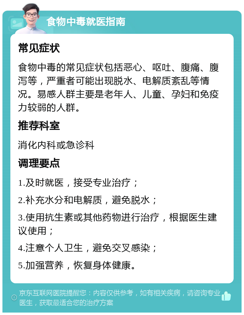 食物中毒就医指南 常见症状 食物中毒的常见症状包括恶心、呕吐、腹痛、腹泻等，严重者可能出现脱水、电解质紊乱等情况。易感人群主要是老年人、儿童、孕妇和免疫力较弱的人群。 推荐科室 消化内科或急诊科 调理要点 1.及时就医，接受专业治疗； 2.补充水分和电解质，避免脱水； 3.使用抗生素或其他药物进行治疗，根据医生建议使用； 4.注意个人卫生，避免交叉感染； 5.加强营养，恢复身体健康。