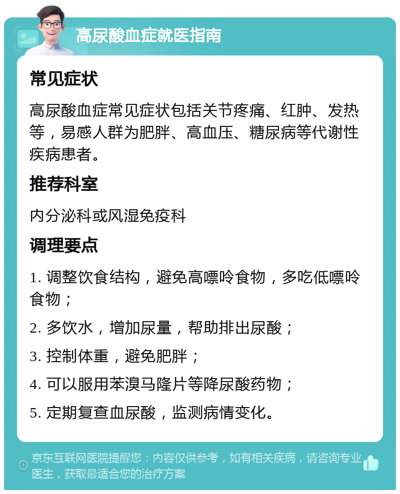 高尿酸血症就医指南 常见症状 高尿酸血症常见症状包括关节疼痛、红肿、发热等，易感人群为肥胖、高血压、糖尿病等代谢性疾病患者。 推荐科室 内分泌科或风湿免疫科 调理要点 1. 调整饮食结构，避免高嘌呤食物，多吃低嘌呤食物； 2. 多饮水，增加尿量，帮助排出尿酸； 3. 控制体重，避免肥胖； 4. 可以服用苯溴马隆片等降尿酸药物； 5. 定期复查血尿酸，监测病情变化。