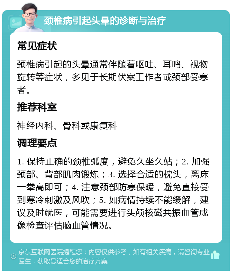 颈椎病引起头晕的诊断与治疗 常见症状 颈椎病引起的头晕通常伴随着呕吐、耳鸣、视物旋转等症状，多见于长期伏案工作者或颈部受寒者。 推荐科室 神经内科、骨科或康复科 调理要点 1. 保持正确的颈椎弧度，避免久坐久站；2. 加强颈部、背部肌肉锻炼；3. 选择合适的枕头，离床一拳高即可；4. 注意颈部防寒保暖，避免直接受到寒冷刺激及风吹；5. 如病情持续不能缓解，建议及时就医，可能需要进行头颅核磁共振血管成像检查评估脑血管情况。