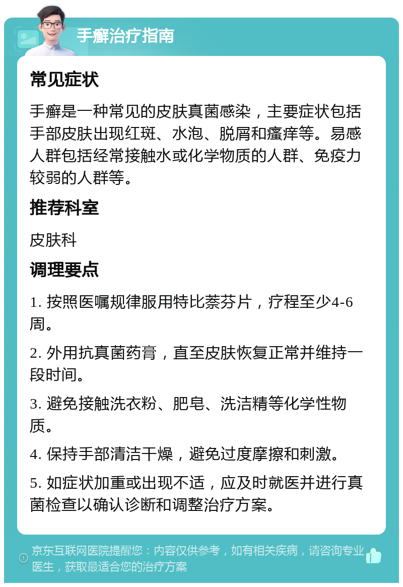 手癣治疗指南 常见症状 手癣是一种常见的皮肤真菌感染，主要症状包括手部皮肤出现红斑、水泡、脱屑和瘙痒等。易感人群包括经常接触水或化学物质的人群、免疫力较弱的人群等。 推荐科室 皮肤科 调理要点 1. 按照医嘱规律服用特比萘芬片，疗程至少4-6周。 2. 外用抗真菌药膏，直至皮肤恢复正常并维持一段时间。 3. 避免接触洗衣粉、肥皂、洗洁精等化学性物质。 4. 保持手部清洁干燥，避免过度摩擦和刺激。 5. 如症状加重或出现不适，应及时就医并进行真菌检查以确认诊断和调整治疗方案。