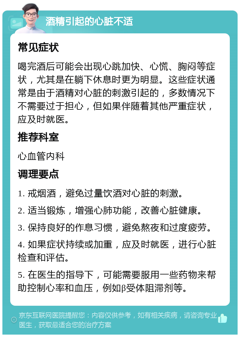 酒精引起的心脏不适 常见症状 喝完酒后可能会出现心跳加快、心慌、胸闷等症状，尤其是在躺下休息时更为明显。这些症状通常是由于酒精对心脏的刺激引起的，多数情况下不需要过于担心，但如果伴随着其他严重症状，应及时就医。 推荐科室 心血管内科 调理要点 1. 戒烟酒，避免过量饮酒对心脏的刺激。 2. 适当锻炼，增强心肺功能，改善心脏健康。 3. 保持良好的作息习惯，避免熬夜和过度疲劳。 4. 如果症状持续或加重，应及时就医，进行心脏检查和评估。 5. 在医生的指导下，可能需要服用一些药物来帮助控制心率和血压，例如β受体阻滞剂等。