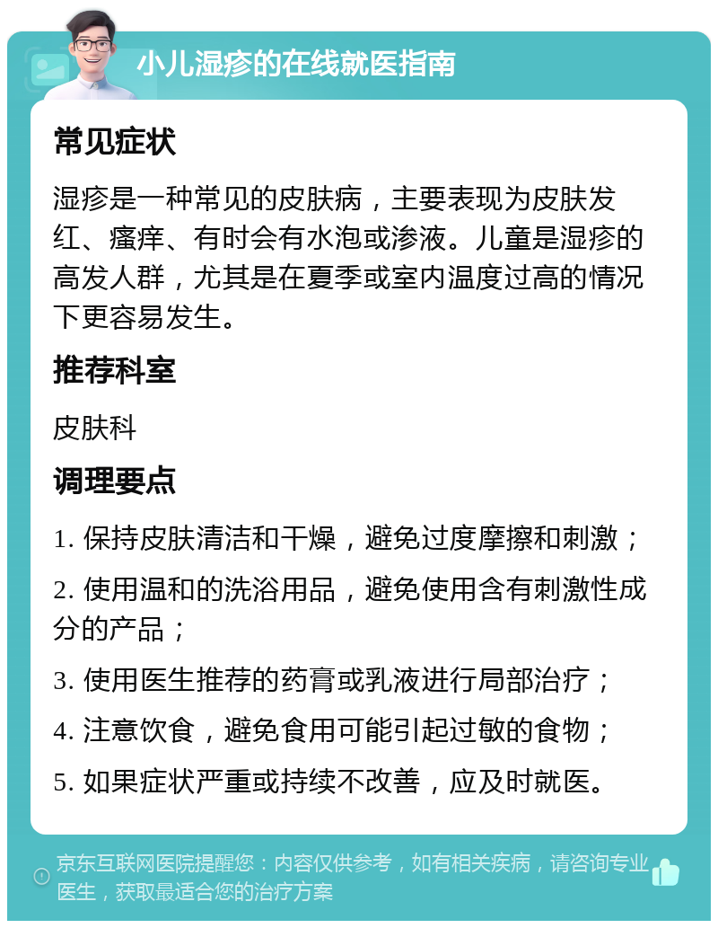 小儿湿疹的在线就医指南 常见症状 湿疹是一种常见的皮肤病，主要表现为皮肤发红、瘙痒、有时会有水泡或渗液。儿童是湿疹的高发人群，尤其是在夏季或室内温度过高的情况下更容易发生。 推荐科室 皮肤科 调理要点 1. 保持皮肤清洁和干燥，避免过度摩擦和刺激； 2. 使用温和的洗浴用品，避免使用含有刺激性成分的产品； 3. 使用医生推荐的药膏或乳液进行局部治疗； 4. 注意饮食，避免食用可能引起过敏的食物； 5. 如果症状严重或持续不改善，应及时就医。