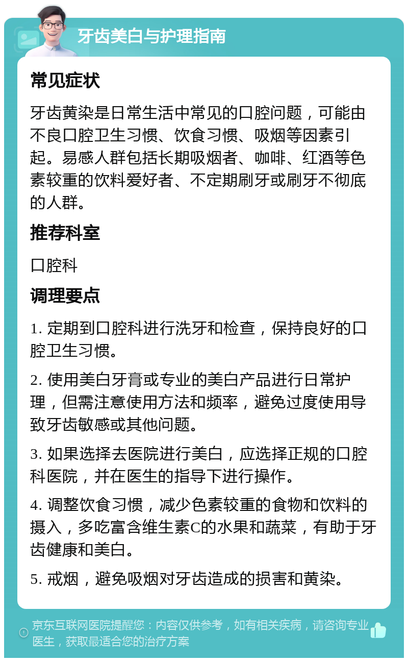 牙齿美白与护理指南 常见症状 牙齿黄染是日常生活中常见的口腔问题，可能由不良口腔卫生习惯、饮食习惯、吸烟等因素引起。易感人群包括长期吸烟者、咖啡、红酒等色素较重的饮料爱好者、不定期刷牙或刷牙不彻底的人群。 推荐科室 口腔科 调理要点 1. 定期到口腔科进行洗牙和检查，保持良好的口腔卫生习惯。 2. 使用美白牙膏或专业的美白产品进行日常护理，但需注意使用方法和频率，避免过度使用导致牙齿敏感或其他问题。 3. 如果选择去医院进行美白，应选择正规的口腔科医院，并在医生的指导下进行操作。 4. 调整饮食习惯，减少色素较重的食物和饮料的摄入，多吃富含维生素C的水果和蔬菜，有助于牙齿健康和美白。 5. 戒烟，避免吸烟对牙齿造成的损害和黄染。