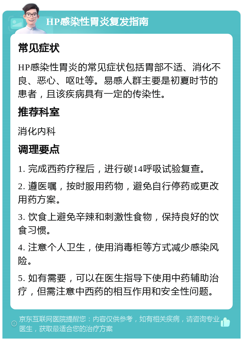 HP感染性胃炎复发指南 常见症状 HP感染性胃炎的常见症状包括胃部不适、消化不良、恶心、呕吐等。易感人群主要是初夏时节的患者，且该疾病具有一定的传染性。 推荐科室 消化内科 调理要点 1. 完成西药疗程后，进行碳14呼吸试验复查。 2. 遵医嘱，按时服用药物，避免自行停药或更改用药方案。 3. 饮食上避免辛辣和刺激性食物，保持良好的饮食习惯。 4. 注意个人卫生，使用消毒柜等方式减少感染风险。 5. 如有需要，可以在医生指导下使用中药辅助治疗，但需注意中西药的相互作用和安全性问题。