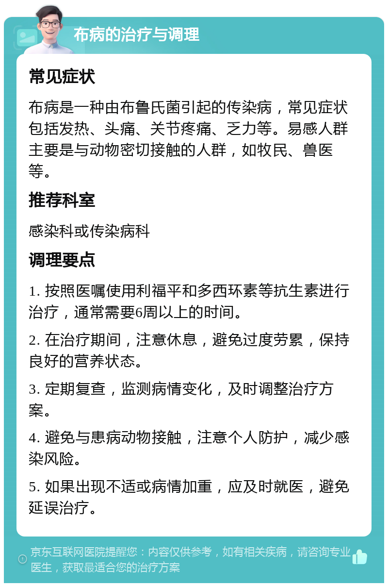 布病的治疗与调理 常见症状 布病是一种由布鲁氏菌引起的传染病，常见症状包括发热、头痛、关节疼痛、乏力等。易感人群主要是与动物密切接触的人群，如牧民、兽医等。 推荐科室 感染科或传染病科 调理要点 1. 按照医嘱使用利福平和多西环素等抗生素进行治疗，通常需要6周以上的时间。 2. 在治疗期间，注意休息，避免过度劳累，保持良好的营养状态。 3. 定期复查，监测病情变化，及时调整治疗方案。 4. 避免与患病动物接触，注意个人防护，减少感染风险。 5. 如果出现不适或病情加重，应及时就医，避免延误治疗。