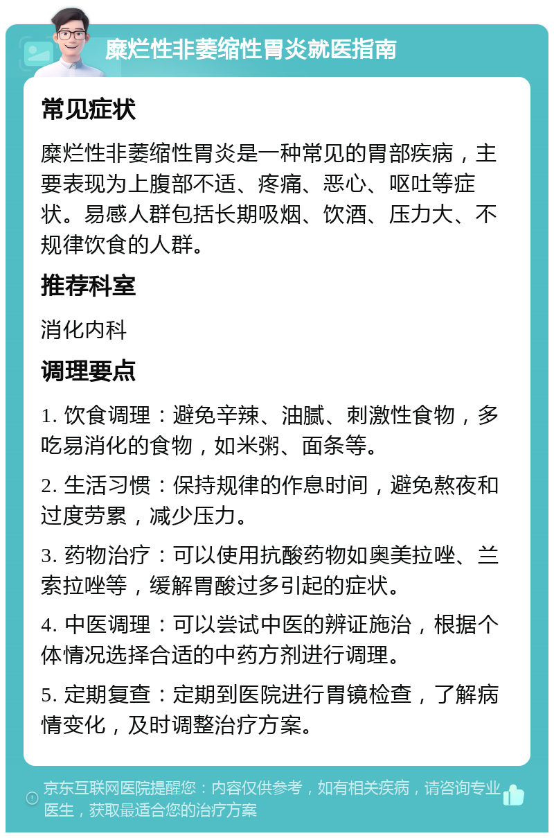 糜烂性非萎缩性胃炎就医指南 常见症状 糜烂性非萎缩性胃炎是一种常见的胃部疾病，主要表现为上腹部不适、疼痛、恶心、呕吐等症状。易感人群包括长期吸烟、饮酒、压力大、不规律饮食的人群。 推荐科室 消化内科 调理要点 1. 饮食调理：避免辛辣、油腻、刺激性食物，多吃易消化的食物，如米粥、面条等。 2. 生活习惯：保持规律的作息时间，避免熬夜和过度劳累，减少压力。 3. 药物治疗：可以使用抗酸药物如奥美拉唑、兰索拉唑等，缓解胃酸过多引起的症状。 4. 中医调理：可以尝试中医的辨证施治，根据个体情况选择合适的中药方剂进行调理。 5. 定期复查：定期到医院进行胃镜检查，了解病情变化，及时调整治疗方案。