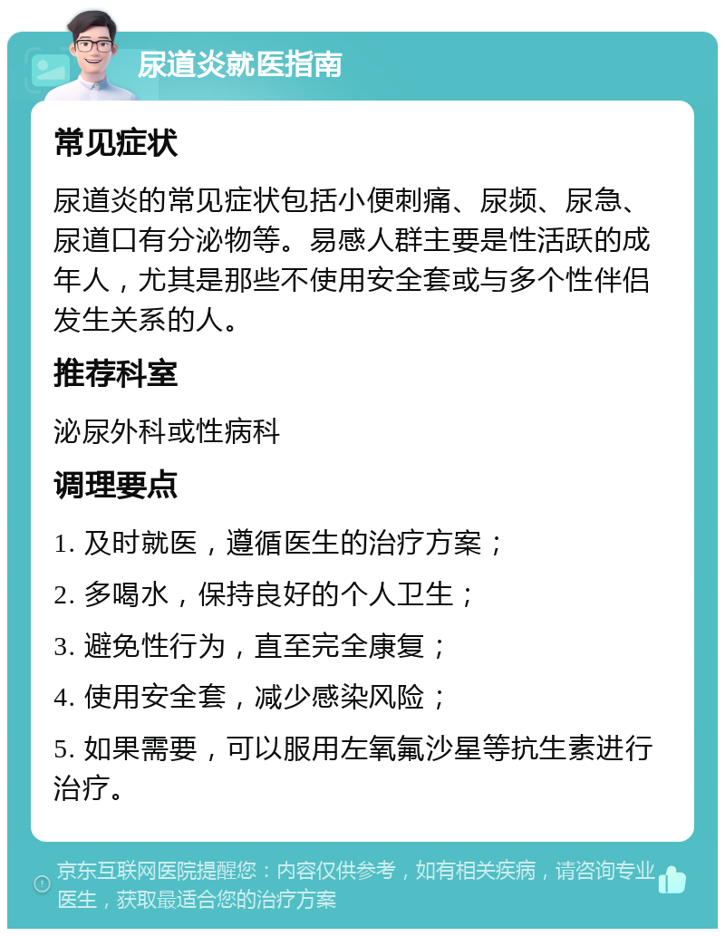 尿道炎就医指南 常见症状 尿道炎的常见症状包括小便刺痛、尿频、尿急、尿道口有分泌物等。易感人群主要是性活跃的成年人，尤其是那些不使用安全套或与多个性伴侣发生关系的人。 推荐科室 泌尿外科或性病科 调理要点 1. 及时就医，遵循医生的治疗方案； 2. 多喝水，保持良好的个人卫生； 3. 避免性行为，直至完全康复； 4. 使用安全套，减少感染风险； 5. 如果需要，可以服用左氧氟沙星等抗生素进行治疗。