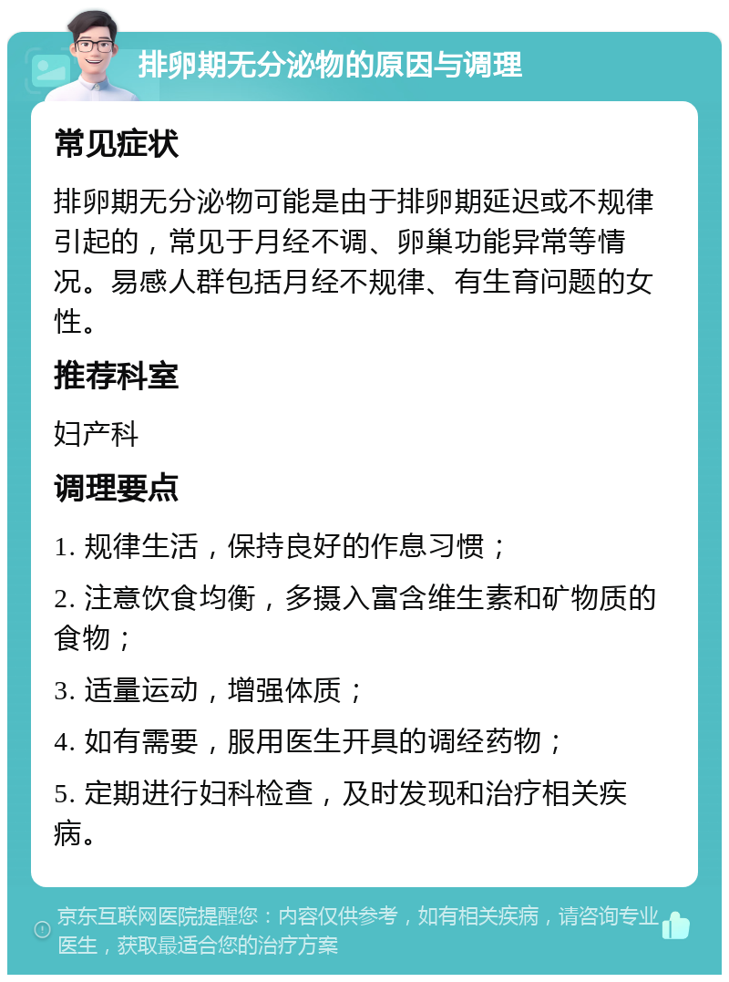 排卵期无分泌物的原因与调理 常见症状 排卵期无分泌物可能是由于排卵期延迟或不规律引起的，常见于月经不调、卵巢功能异常等情况。易感人群包括月经不规律、有生育问题的女性。 推荐科室 妇产科 调理要点 1. 规律生活，保持良好的作息习惯； 2. 注意饮食均衡，多摄入富含维生素和矿物质的食物； 3. 适量运动，增强体质； 4. 如有需要，服用医生开具的调经药物； 5. 定期进行妇科检查，及时发现和治疗相关疾病。