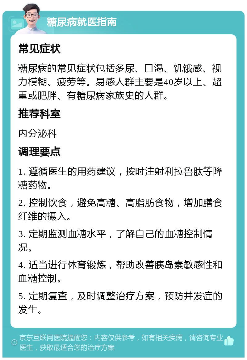 糖尿病就医指南 常见症状 糖尿病的常见症状包括多尿、口渴、饥饿感、视力模糊、疲劳等。易感人群主要是40岁以上、超重或肥胖、有糖尿病家族史的人群。 推荐科室 内分泌科 调理要点 1. 遵循医生的用药建议，按时注射利拉鲁肽等降糖药物。 2. 控制饮食，避免高糖、高脂肪食物，增加膳食纤维的摄入。 3. 定期监测血糖水平，了解自己的血糖控制情况。 4. 适当进行体育锻炼，帮助改善胰岛素敏感性和血糖控制。 5. 定期复查，及时调整治疗方案，预防并发症的发生。