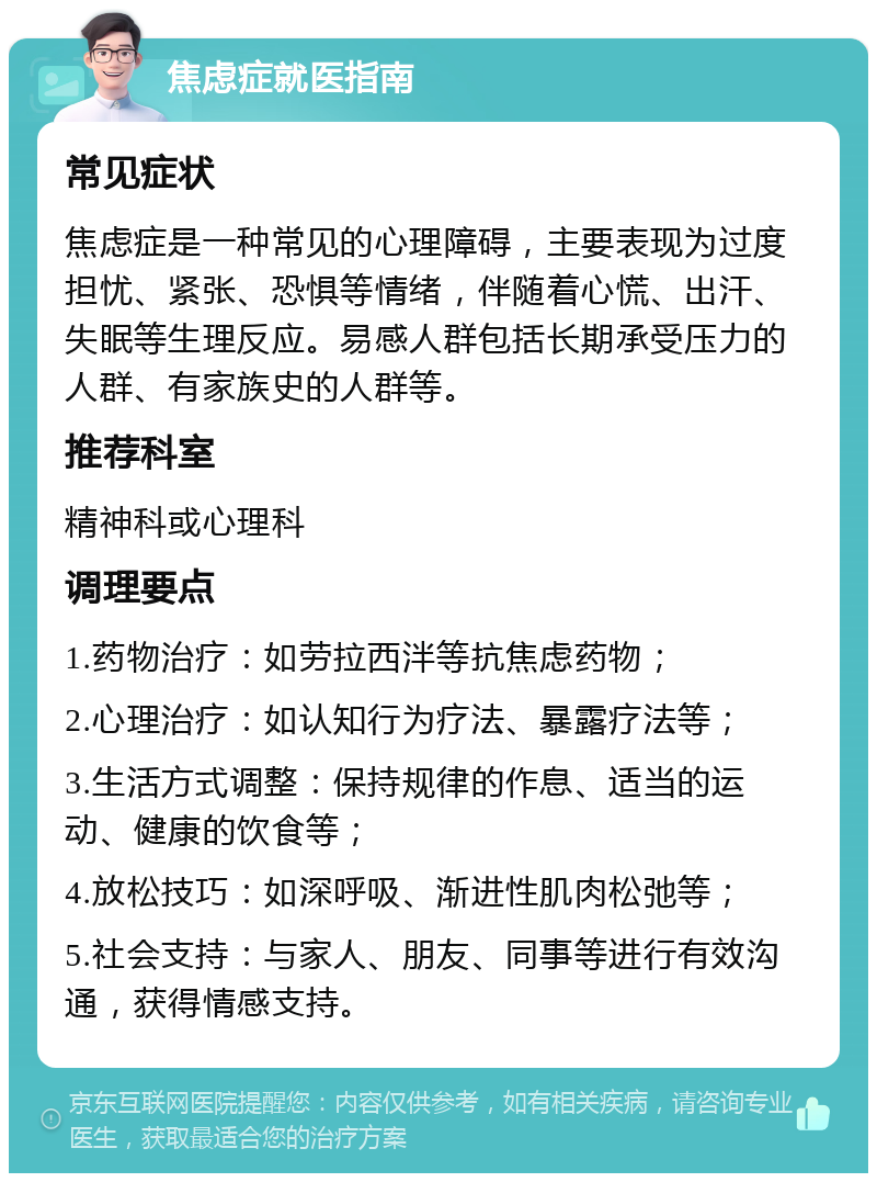 焦虑症就医指南 常见症状 焦虑症是一种常见的心理障碍，主要表现为过度担忧、紧张、恐惧等情绪，伴随着心慌、出汗、失眠等生理反应。易感人群包括长期承受压力的人群、有家族史的人群等。 推荐科室 精神科或心理科 调理要点 1.药物治疗：如劳拉西泮等抗焦虑药物； 2.心理治疗：如认知行为疗法、暴露疗法等； 3.生活方式调整：保持规律的作息、适当的运动、健康的饮食等； 4.放松技巧：如深呼吸、渐进性肌肉松弛等； 5.社会支持：与家人、朋友、同事等进行有效沟通，获得情感支持。