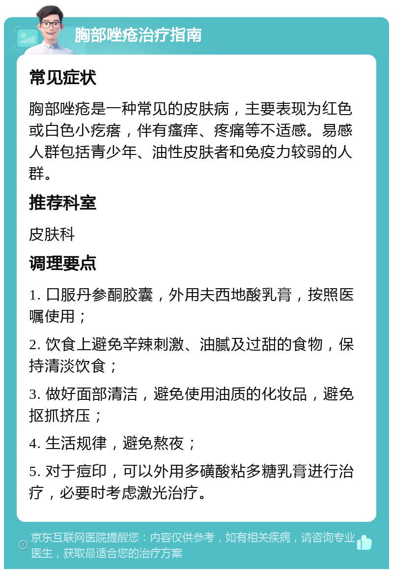 胸部唑疮治疗指南 常见症状 胸部唑疮是一种常见的皮肤病，主要表现为红色或白色小疙瘩，伴有瘙痒、疼痛等不适感。易感人群包括青少年、油性皮肤者和免疫力较弱的人群。 推荐科室 皮肤科 调理要点 1. 口服丹参酮胶囊，外用夫西地酸乳膏，按照医嘱使用； 2. 饮食上避免辛辣刺激、油腻及过甜的食物，保持清淡饮食； 3. 做好面部清洁，避免使用油质的化妆品，避免抠抓挤压； 4. 生活规律，避免熬夜； 5. 对于痘印，可以外用多磺酸粘多糖乳膏进行治疗，必要时考虑激光治疗。