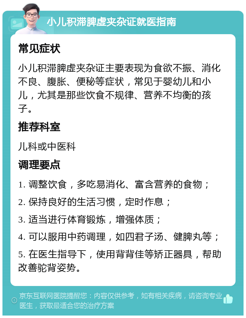 小儿积滞脾虚夹杂证就医指南 常见症状 小儿积滞脾虚夹杂证主要表现为食欲不振、消化不良、腹胀、便秘等症状，常见于婴幼儿和小儿，尤其是那些饮食不规律、营养不均衡的孩子。 推荐科室 儿科或中医科 调理要点 1. 调整饮食，多吃易消化、富含营养的食物； 2. 保持良好的生活习惯，定时作息； 3. 适当进行体育锻炼，增强体质； 4. 可以服用中药调理，如四君子汤、健脾丸等； 5. 在医生指导下，使用背背佳等矫正器具，帮助改善驼背姿势。