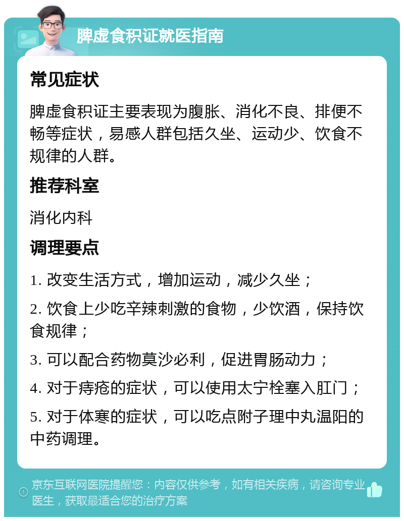 脾虚食积证就医指南 常见症状 脾虚食积证主要表现为腹胀、消化不良、排便不畅等症状，易感人群包括久坐、运动少、饮食不规律的人群。 推荐科室 消化内科 调理要点 1. 改变生活方式，增加运动，减少久坐； 2. 饮食上少吃辛辣刺激的食物，少饮酒，保持饮食规律； 3. 可以配合药物莫沙必利，促进胃肠动力； 4. 对于痔疮的症状，可以使用太宁栓塞入肛门； 5. 对于体寒的症状，可以吃点附子理中丸温阳的中药调理。