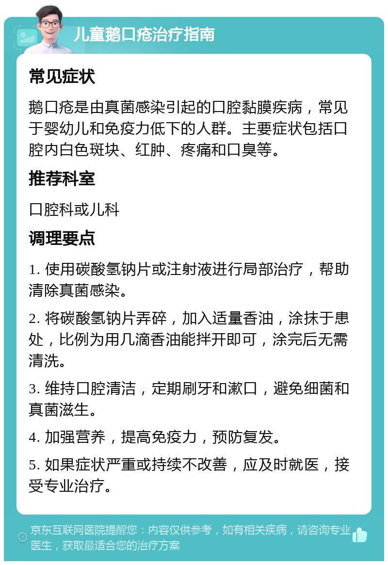 儿童鹅口疮治疗指南 常见症状 鹅口疮是由真菌感染引起的口腔黏膜疾病，常见于婴幼儿和免疫力低下的人群。主要症状包括口腔内白色斑块、红肿、疼痛和口臭等。 推荐科室 口腔科或儿科 调理要点 1. 使用碳酸氢钠片或注射液进行局部治疗，帮助清除真菌感染。 2. 将碳酸氢钠片弄碎，加入适量香油，涂抹于患处，比例为用几滴香油能拌开即可，涂完后无需清洗。 3. 维持口腔清洁，定期刷牙和漱口，避免细菌和真菌滋生。 4. 加强营养，提高免疫力，预防复发。 5. 如果症状严重或持续不改善，应及时就医，接受专业治疗。