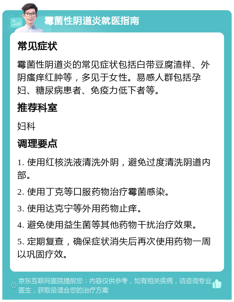 霉菌性阴道炎就医指南 常见症状 霉菌性阴道炎的常见症状包括白带豆腐渣样、外阴瘙痒红肿等，多见于女性。易感人群包括孕妇、糖尿病患者、免疫力低下者等。 推荐科室 妇科 调理要点 1. 使用红核洗液清洗外阴，避免过度清洗阴道内部。 2. 使用丁克等口服药物治疗霉菌感染。 3. 使用达克宁等外用药物止痒。 4. 避免使用益生菌等其他药物干扰治疗效果。 5. 定期复查，确保症状消失后再次使用药物一周以巩固疗效。