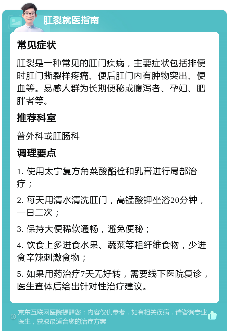 肛裂就医指南 常见症状 肛裂是一种常见的肛门疾病，主要症状包括排便时肛门撕裂样疼痛、便后肛门内有肿物突出、便血等。易感人群为长期便秘或腹泻者、孕妇、肥胖者等。 推荐科室 普外科或肛肠科 调理要点 1. 使用太宁复方角菜酸酯栓和乳膏进行局部治疗； 2. 每天用清水清洗肛门，高锰酸钾坐浴20分钟，一日二次； 3. 保持大便稀软通畅，避免便秘； 4. 饮食上多进食水果、蔬菜等粗纤维食物，少进食辛辣刺激食物； 5. 如果用药治疗7天无好转，需要线下医院复诊，医生查体后给出针对性治疗建议。