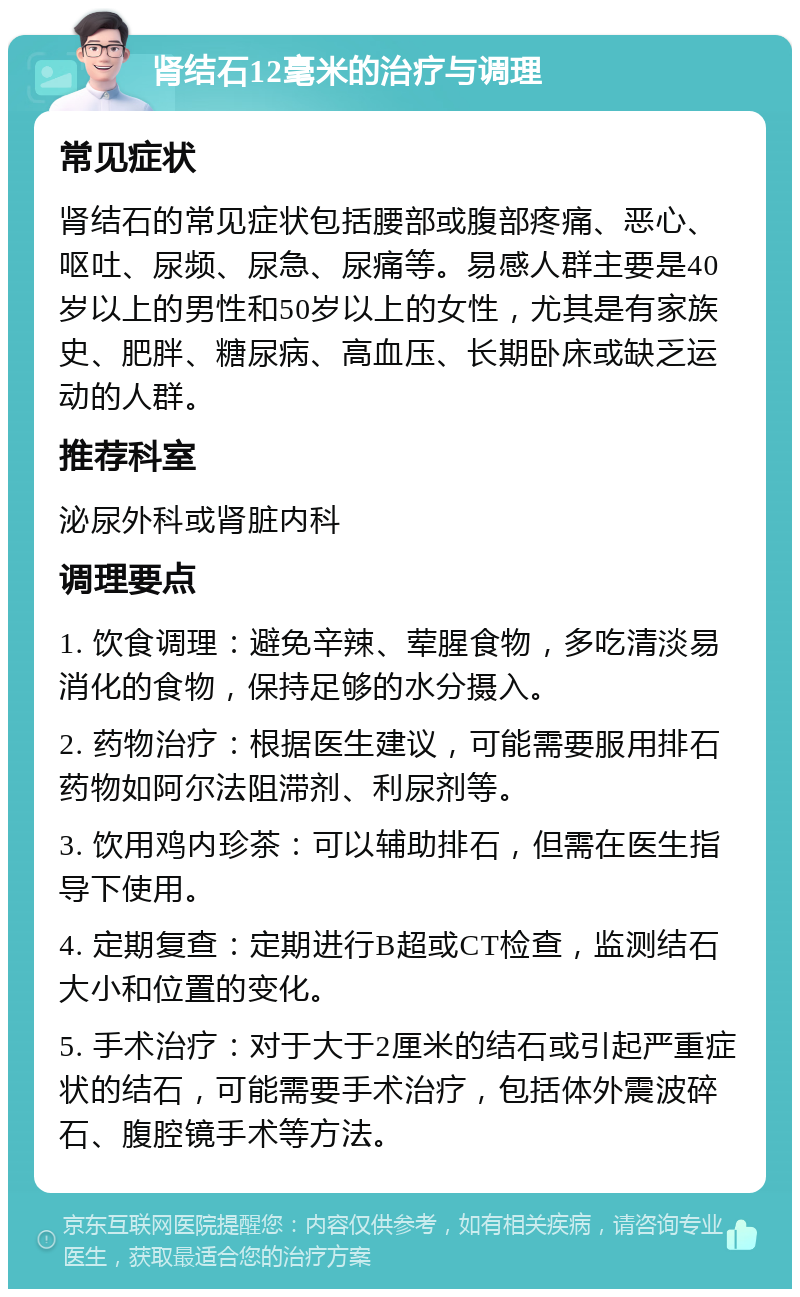 肾结石12毫米的治疗与调理 常见症状 肾结石的常见症状包括腰部或腹部疼痛、恶心、呕吐、尿频、尿急、尿痛等。易感人群主要是40岁以上的男性和50岁以上的女性，尤其是有家族史、肥胖、糖尿病、高血压、长期卧床或缺乏运动的人群。 推荐科室 泌尿外科或肾脏内科 调理要点 1. 饮食调理：避免辛辣、荤腥食物，多吃清淡易消化的食物，保持足够的水分摄入。 2. 药物治疗：根据医生建议，可能需要服用排石药物如阿尔法阻滞剂、利尿剂等。 3. 饮用鸡内珍茶：可以辅助排石，但需在医生指导下使用。 4. 定期复查：定期进行B超或CT检查，监测结石大小和位置的变化。 5. 手术治疗：对于大于2厘米的结石或引起严重症状的结石，可能需要手术治疗，包括体外震波碎石、腹腔镜手术等方法。