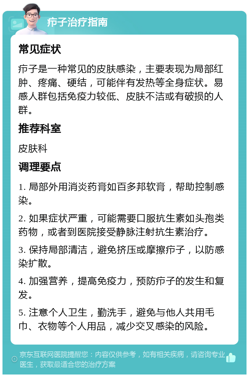 疖子治疗指南 常见症状 疖子是一种常见的皮肤感染，主要表现为局部红肿、疼痛、硬结，可能伴有发热等全身症状。易感人群包括免疫力较低、皮肤不洁或有破损的人群。 推荐科室 皮肤科 调理要点 1. 局部外用消炎药膏如百多邦软膏，帮助控制感染。 2. 如果症状严重，可能需要口服抗生素如头孢类药物，或者到医院接受静脉注射抗生素治疗。 3. 保持局部清洁，避免挤压或摩擦疖子，以防感染扩散。 4. 加强营养，提高免疫力，预防疖子的发生和复发。 5. 注意个人卫生，勤洗手，避免与他人共用毛巾、衣物等个人用品，减少交叉感染的风险。